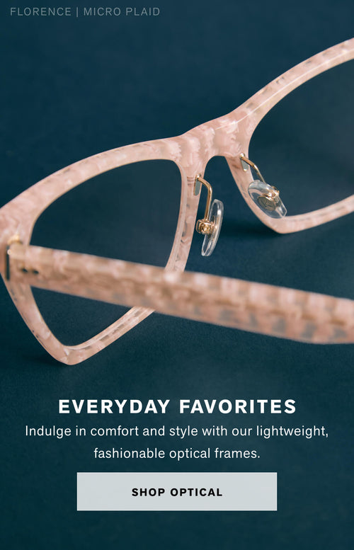 EVERYDAY FAVORITES Indulge in comfort and style with our lightweight optical frames. Shop Optical