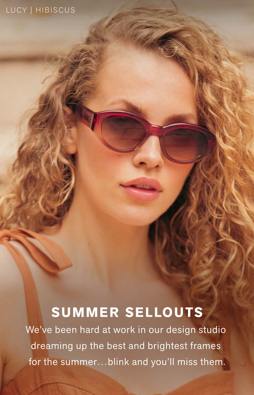   SUMMER SELLOUTS We’ve been hard at work in our design studio dreaming up the best and brightest frames for the summer…blink and you’ll miss them.