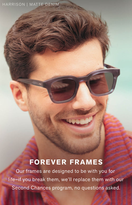 FOREVER FRAMES  Our frames are designed to be with you for life–if you break them, we’ll replace them with our Second Chances program, no questions asked.