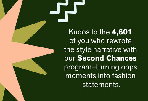 KUDUS TO THE 4,601 OF YOU WHO REWROTE THE STYLE NARRATIVE WITH OUR SECOND CHANCES PROGRAM-TURNING OOPS MOMENTS INTO FASHION STATEMENTS.