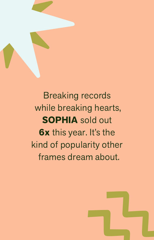 Breaking records  while breaking hearts, SOPHIA sold out  6x this year. It’s the  kind of popularity other frames dream about.