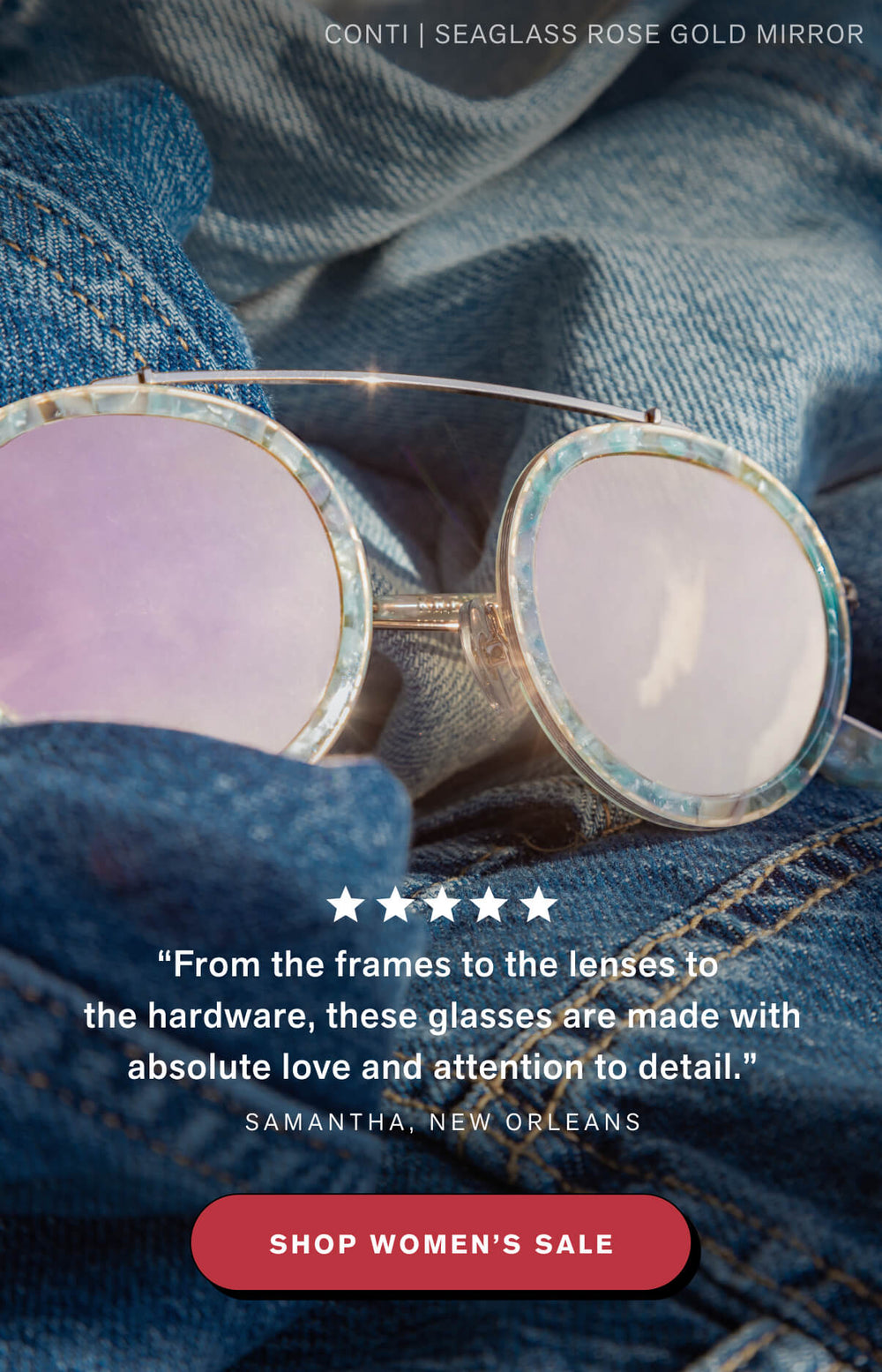 REVIEW: “From the frames to the lenses to the hardware, these glasses are made with absolute love and attention to detail.” Samantha, New Orleans  SHOP WOMEN'S SALE