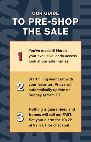 OUR GUIDE TO PRE-SHOP THE SALE 1) You've made it! Here’syour exclusive, early access look at our sale frames. 2) Start filling your cart with your favorites. Prices will automatically update on Sunday at 9am CT.  3) Nothing is guaranteed and frames will sell out FAST. Set your alarm for 10/22 at 9am CT for checkout.