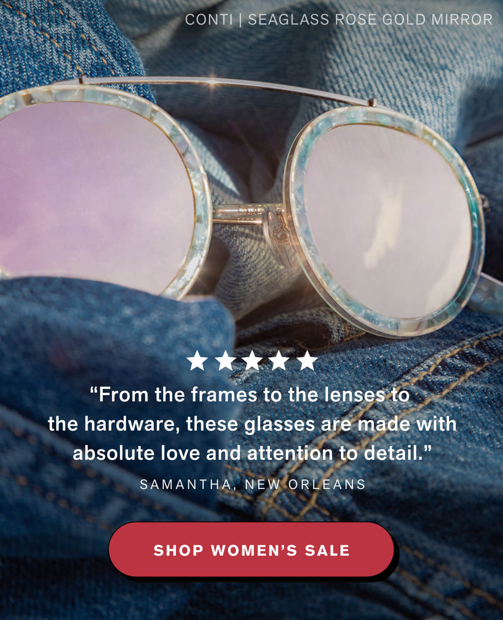 REVIEW: “From the frames to the lenses to the hardware, these glasses are made with absolute love and attention to detail.” Samantha, New Orleans  SHOP WOMEN'S SALE