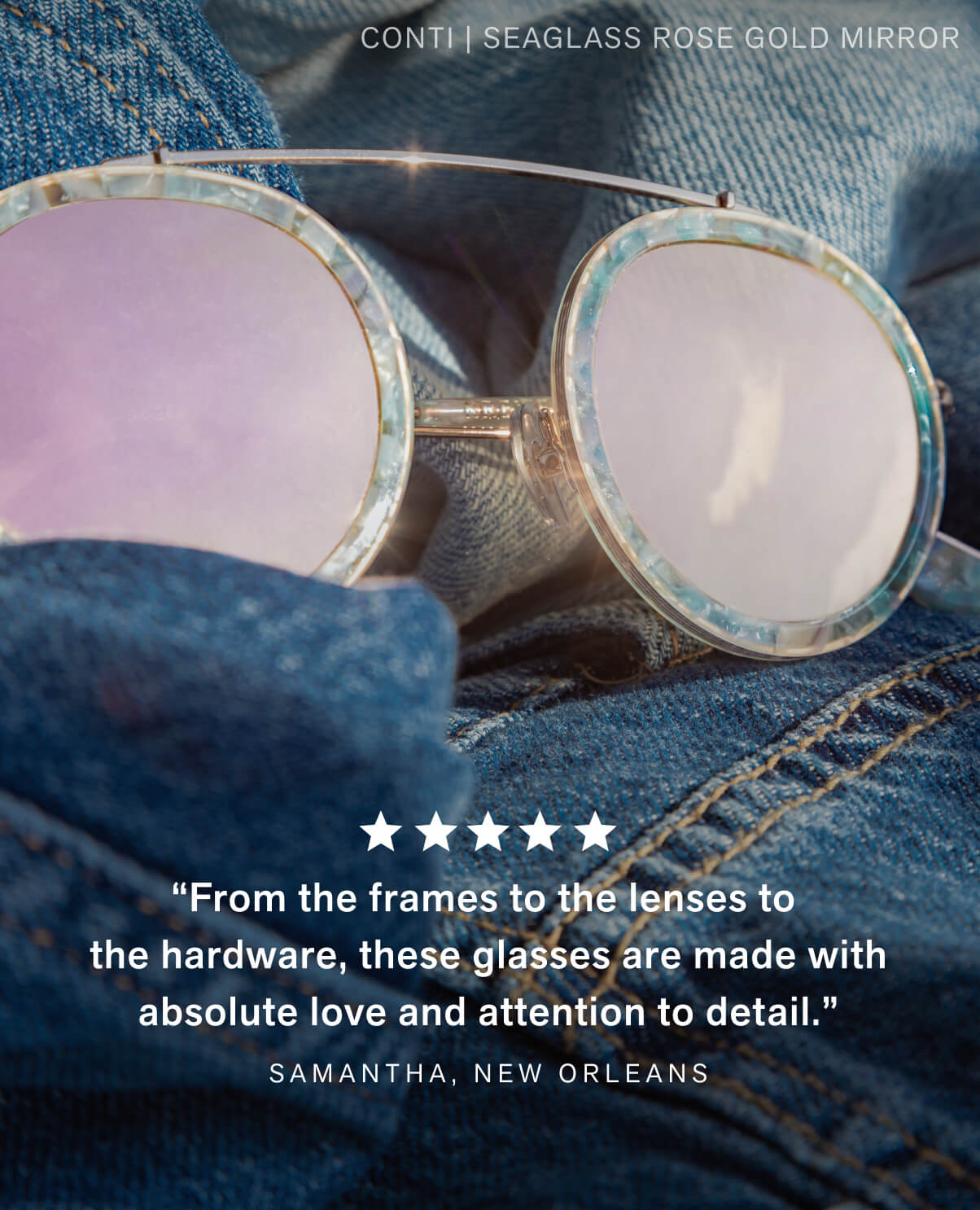 “From the frames to the lenses to the hardware, these glasses are made with absolute love and attention to detail.” Samantha, New Orleans