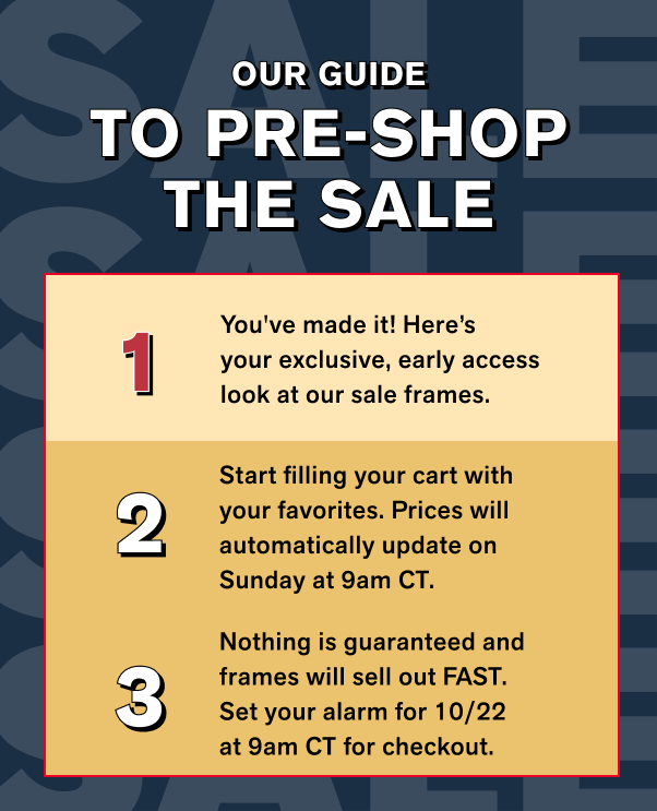 OUR GUIDE TO PRE-SHOP THE SALE 1) You've made it! Here’syour exclusive, early access look at our sale frames. 2) Start filling your cart with your favorites. Prices will automatically update on Sunday at 9am CT.  3) Nothing is guaranteed and frames will sell out FAST. Set your alarm for 10/22 at 9am CT for checkout.