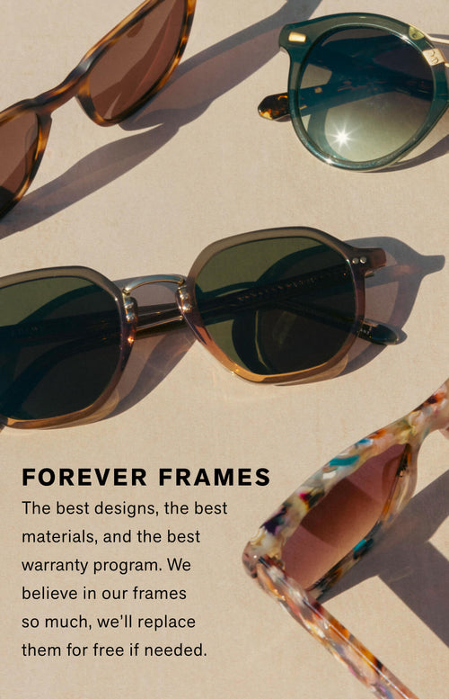 FOREVER FRAMES: The best designs, the best materials, and the best warranty program. We believe in our frames so much, we'll replace them for free if needed.