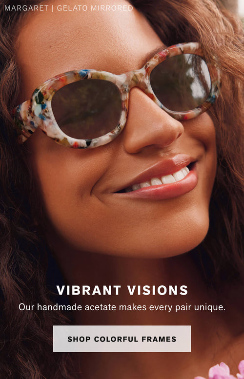 VIBRANT VISIONS Our handmade acetate makes every pair unique.