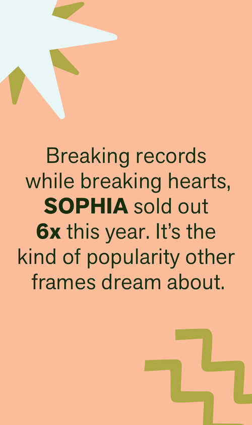 BREAKING RECORDS WHILE BREAKING HEARTS, SOPHIA SOLD OUT 6X THIS YEAR. IT'S THE KIND OF POPULARITY OTHER FRAMES DREAM ABOUT.