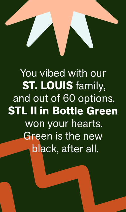 You vibed with our St. LOUIS family, and out of 60 options, STL II | Bottle Green won your hearts. Green is the new black, after all.
