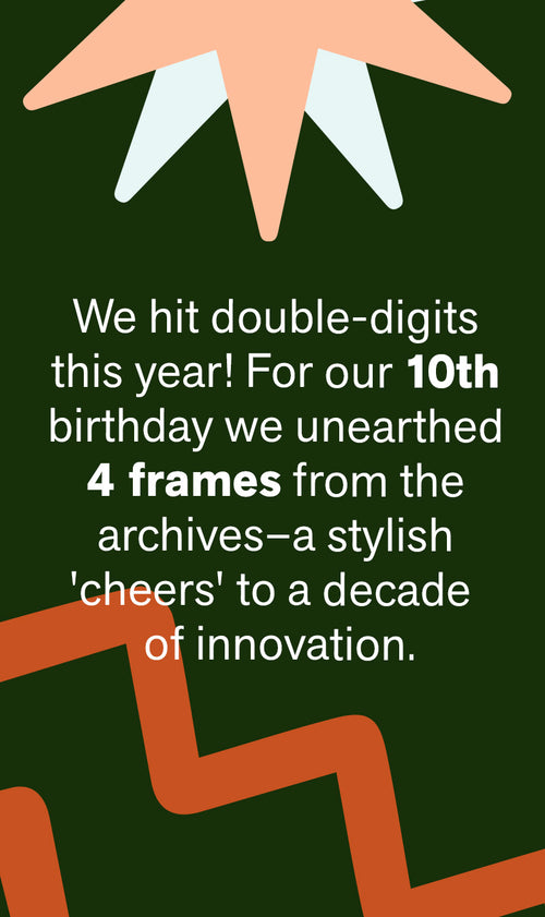 We hit double digits this year! For our 10th birthday we unearthed 4 frames from the archives—a stylish 'cheers' to a decade of innovation.