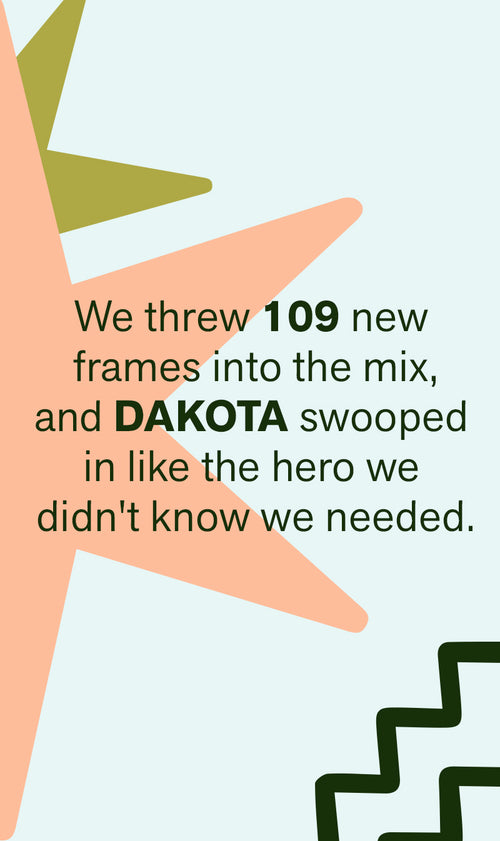 WE THREW 109 NEW FRAMES INTO THE MIX, AND DAKOTA SWOOPED INLIKE THE HERO WE DIDN'T KNOW WE NEEDED.