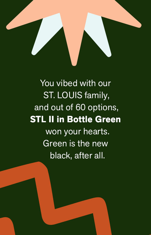 YOU VIBED WITH OUR ST. LOUIS FAMILY, AND OUT OF 60 OPTIONS, STL II IN BOTTLE GREEN WON YOUR HEARTS. GREEN IS THE NEW BLACK, AFTER ALL