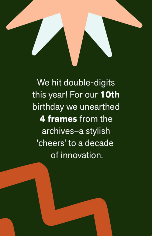 WE HIT DOUBLE-DIGITS THIS YEAR! FOR OUR 10TH BIRTHDAY WE UNEARTHED 4 FRAMES FROM THE ARCHIVES—A STYLISH 'CHEERS' TO A DECADE OF INNOVATION.