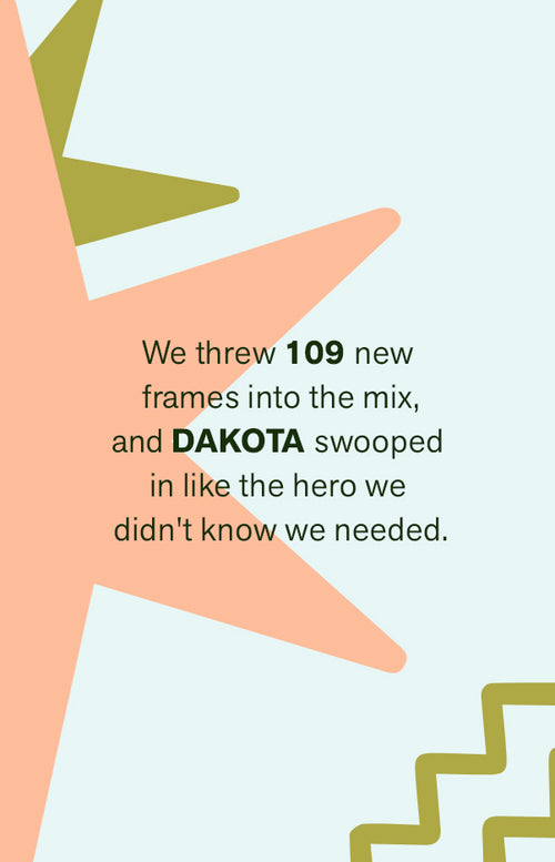 WE THREW 109 NEW FRAMES INTO THE MIX, AND DAKOTA SWOOPED IN LIKE THE HERO WE DIDN'T KNOW WE NEEDED.