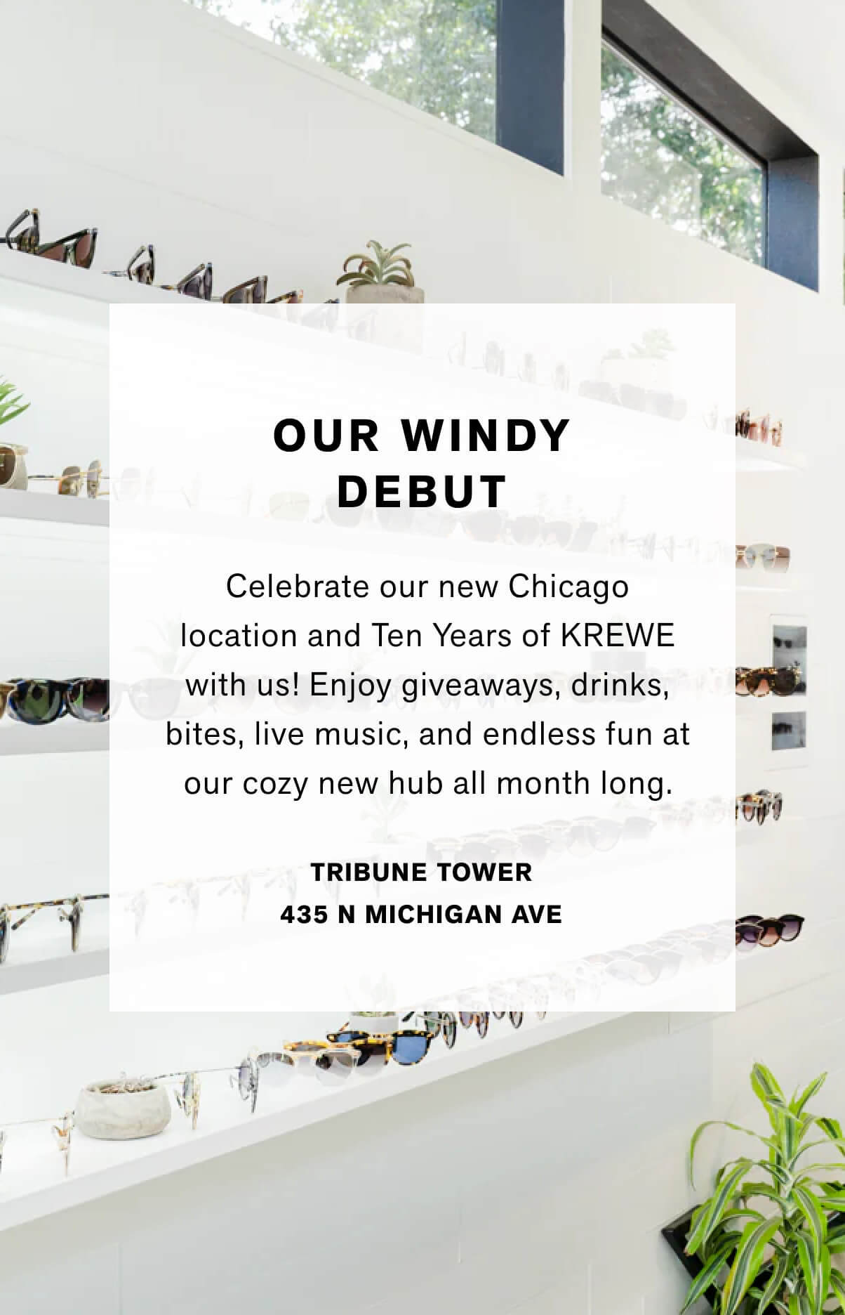 Our Windy Debut Celebrate our new Chicago location and Ten Years of KREWE with us! Enjoy giveaways, drinks, bites, live music and endless fun at our cozy new hub all month long.  Tribune tower  438 Michigan Ave