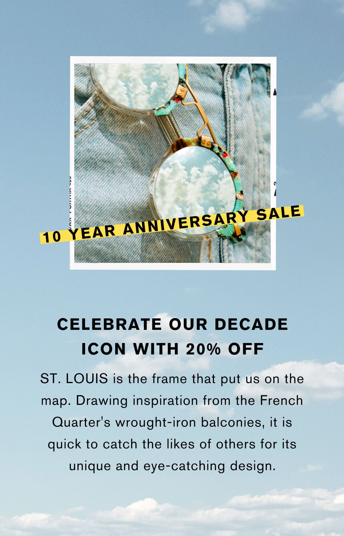 Celebrate our decade icon with 20% off St. Louis is the frame that put us on the map. drawing inspiration from the French Quarter's wrought-iron balconies, it is quick to catch the likes of others for its unique and eye-catching design.