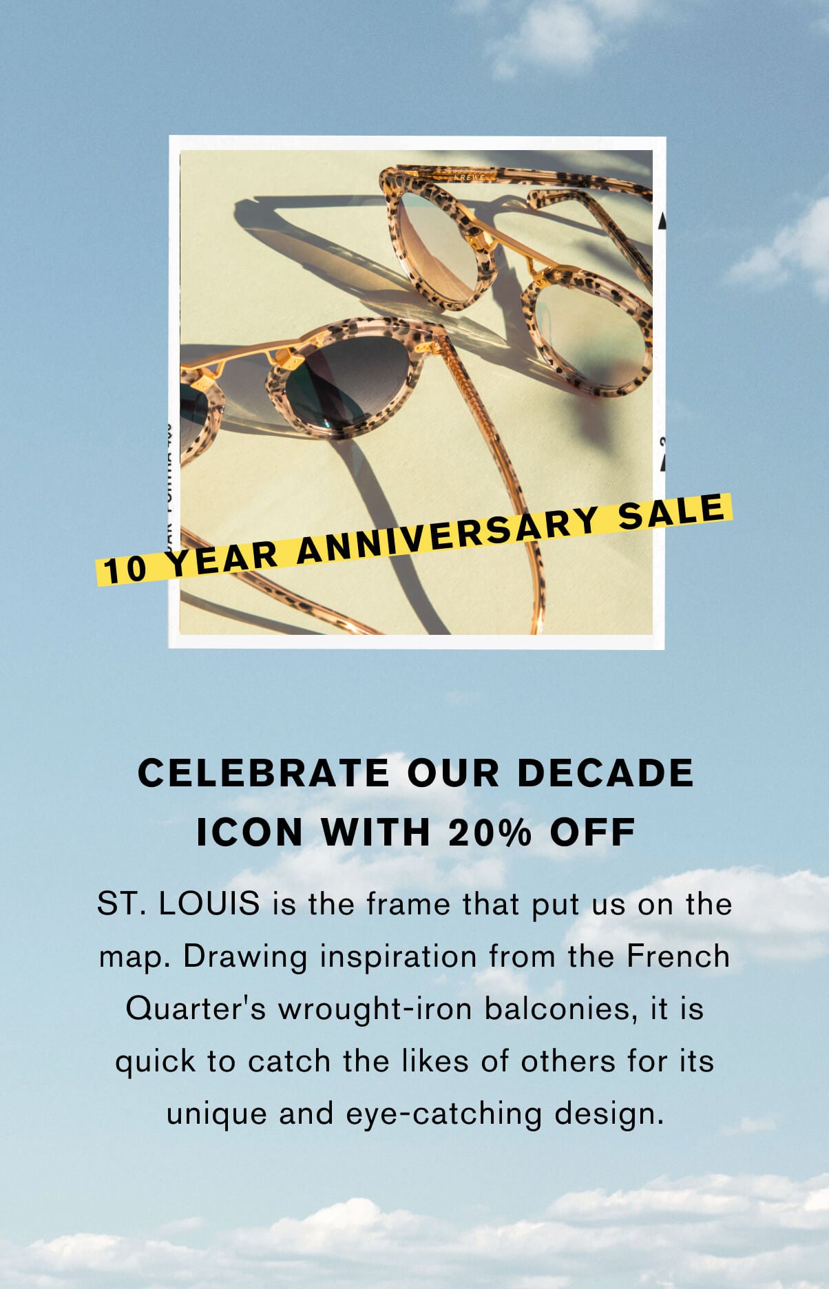 Celebrate our decade icon with 20th off St. Louis is the frame that put us on the map. Drawing inspiration from the French Quarter's wrought-iron balconies, it is quick to catch the likes of others for its unique and eye-catching design