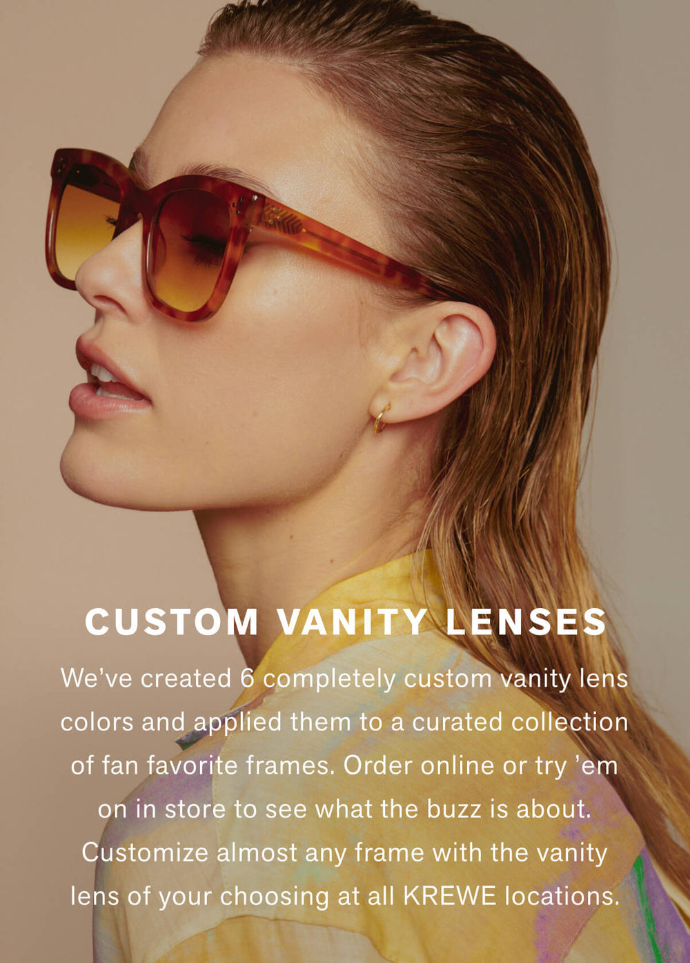 We’ve created 6 completely custom vanity lens colors and applied them to a curated collection of fan favorite frames. Order online or try ’em on in store to see what the buzz is about. Customize almost any frame with the vanity lens of your choosing at all KREWE locations.