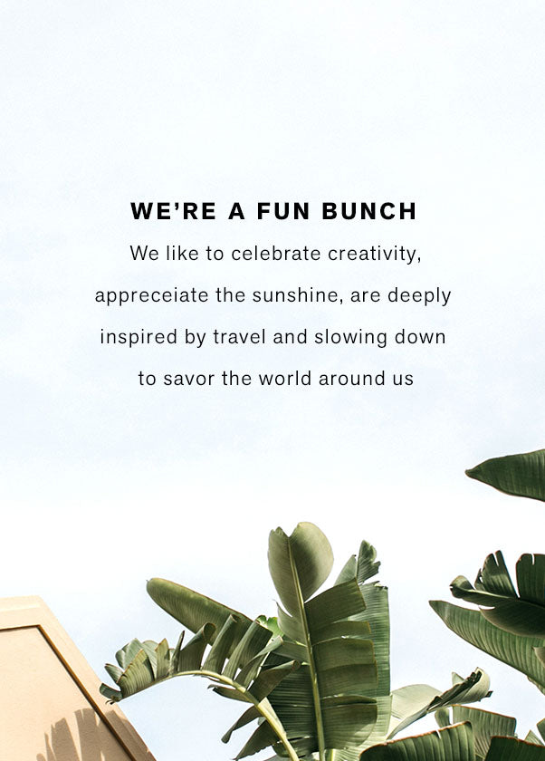 We're a fun bunch. We like to celebrate creativity, appreciate the sunshine, are deeply inspired by travel and slowing down to savor the world around us. 