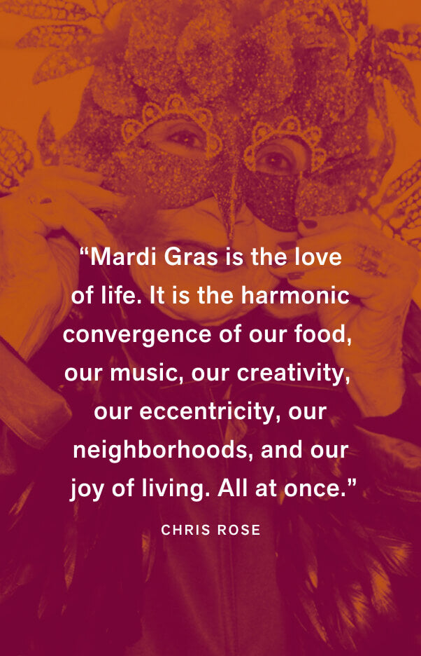 “Mardi Gras is the love of life. It is the harmonic convergence of our food, our music, our creativity, our eccentricity, our neighborhoods, and our joy of living. All at once.” — Chris Rose