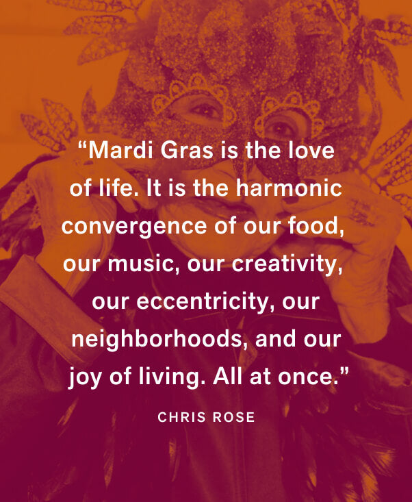 “Mardi Gras is the love of life. It is the harmonic convergence of our food, our music, our creativity, our eccentricity, our neighborhoods, and our joy of living. All at once.” — Chris Rose